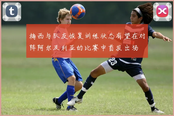 梅西与队友恢复训练状态有望在对阵阿尔及利亚的比赛中首发出场