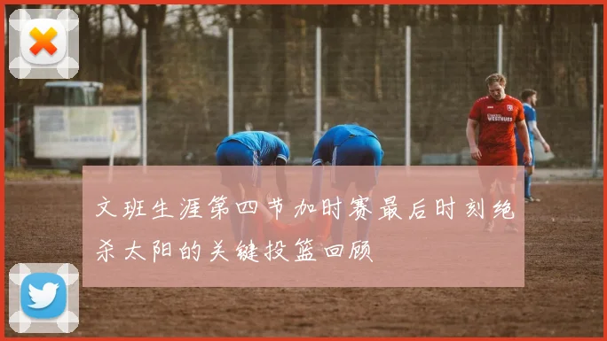 文班生涯第四节加时赛最后时刻绝杀太阳的关键投篮回顾