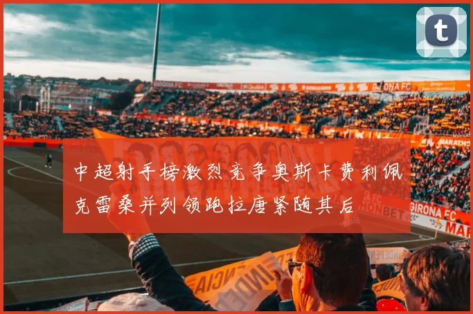 中超射手榜激烈竞争奥斯卡费利佩克雷桑并列领跑拉唐紧随其后