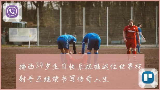 梅西39岁生日快乐祝福这位世界杯射手王继续书写传奇人生