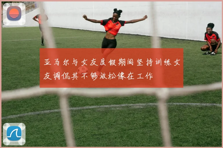 亚马尔与女友度假期间坚持训练女友调侃其不够放松像在工作