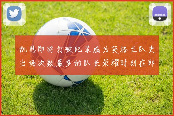 凯恩即将打破纪录成为英格兰队史出场次数最多的队长荣耀时刻在即