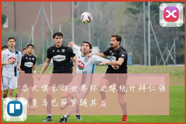 各大俱乐部世界杯进球统计拜仁领跑皇马巴萨紧随其后
