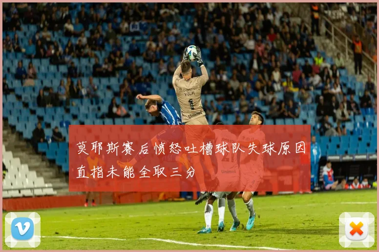 莫耶斯赛后愤怒吐槽球队失球原因直指未能全取三分