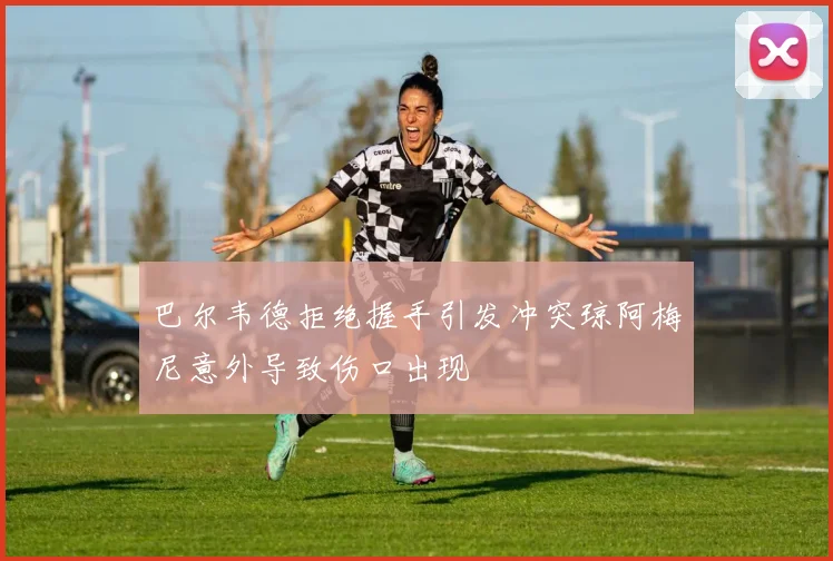 巴尔韦德拒绝握手引发冲突琼阿梅尼意外导致伤口出现