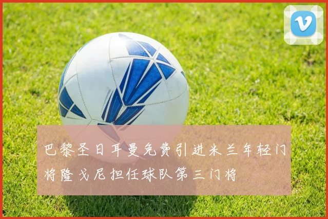 巴黎圣日耳曼免费引进米兰年轻门将隆戈尼担任球队第三门将