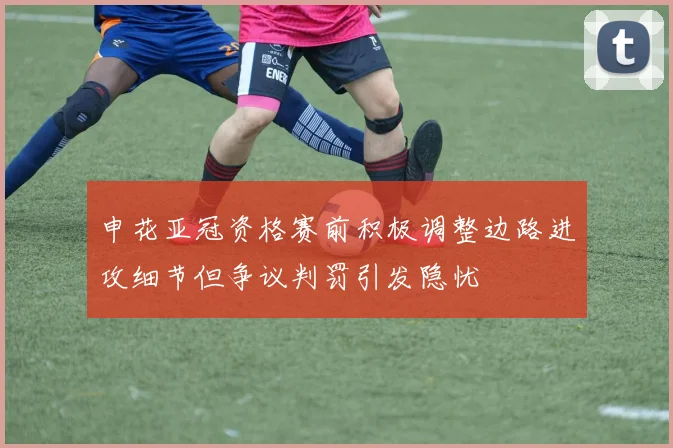 申花亚冠资格赛前积极调整边路进攻细节但争议判罚引发隐忧