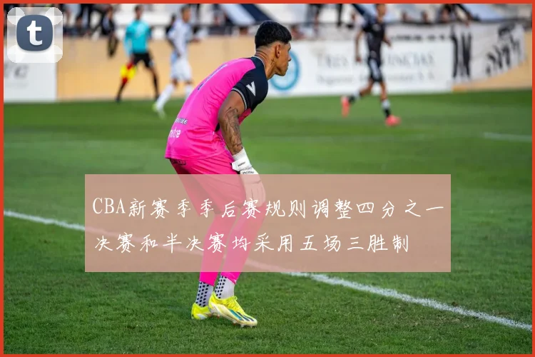 CBA新赛季季后赛规则调整四分之一决赛和半决赛均采用五场三胜制