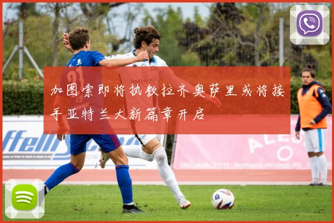 加图索即将执教拉齐奥萨里或将接手亚特兰大新篇章开启