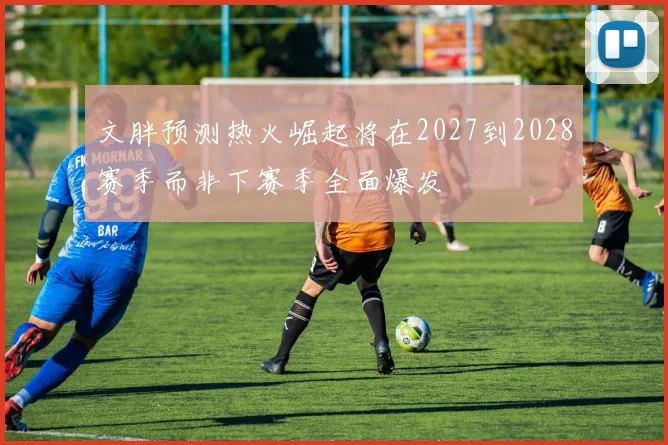 文胖预测热火崛起将在2027到2028赛季而非下赛季全面爆发