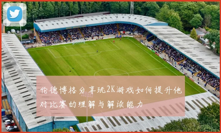 伦德博格分享玩2K游戏如何提升他对比赛的理解与解读能力