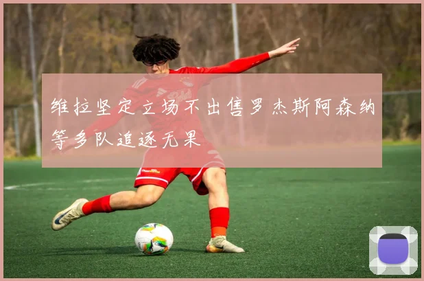 维拉坚定立场不出售罗杰斯阿森纳等多队追逐无果