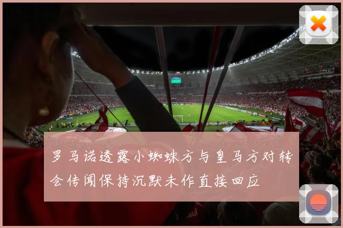 罗马诺透露小蜘蛛方与皇马方对转会传闻保持沉默未作直接回应