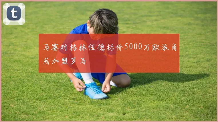 马赛对格林伍德标价5000万欧派肖或加盟罗马