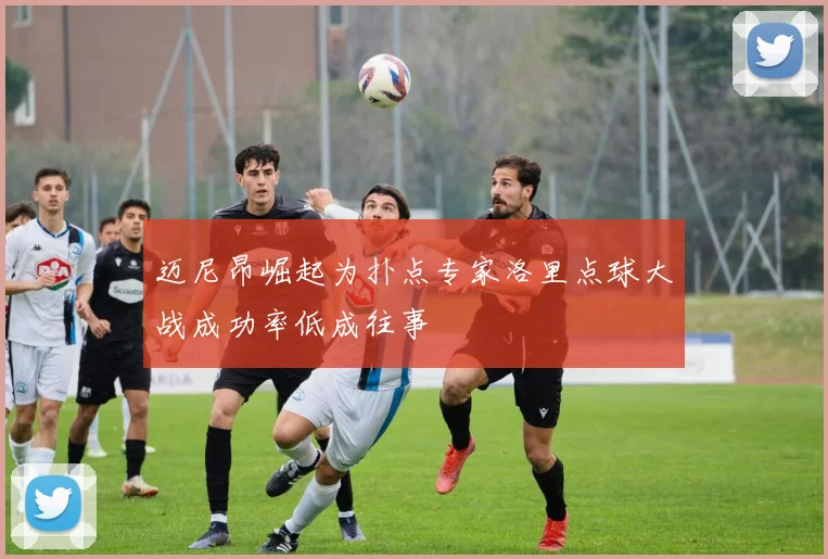 迈尼昂崛起为扑点专家洛里点球大战成功率低成往事