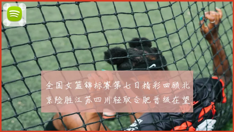 全国女篮锦标赛第七日精彩回顾北京险胜江苏四川轻取合肥晋级在望