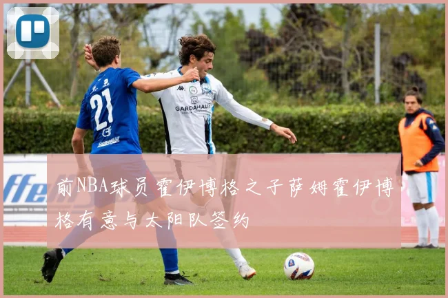 前NBA球员霍伊博格之子萨姆霍伊博格有意与太阳队签约