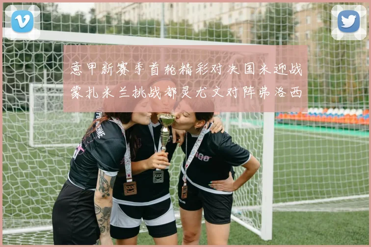 意甲新赛季首轮精彩对决国米迎战蒙扎米兰挑战都灵尤文对阵弗洛西诺内