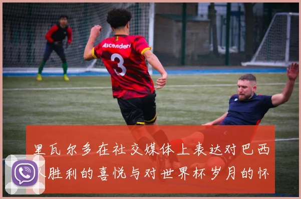 里瓦尔多在社交媒体上表达对巴西队胜利的喜悦与对世界杯岁月的怀念