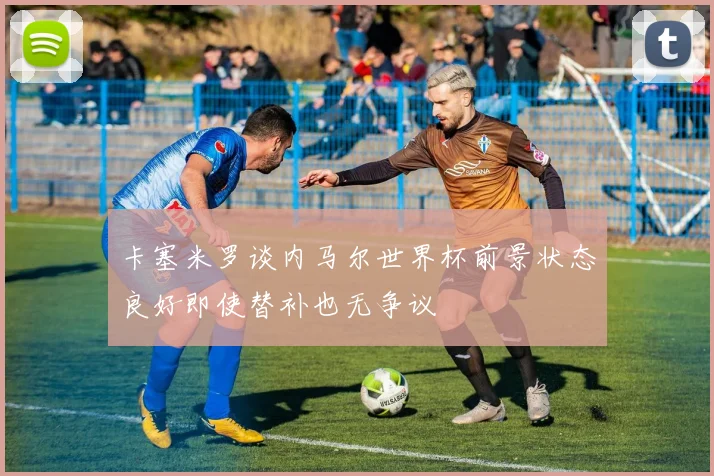 卡塞米罗谈内马尔世界杯前景状态良好即使替补也无争议