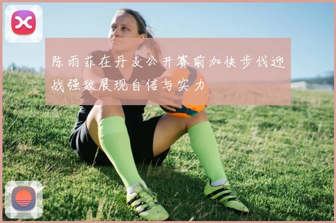陈雨菲在丹麦公开赛前加快步伐迎战强敌展现自信与实力