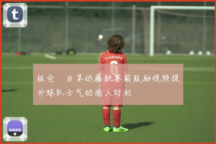 板仓滉分享远藤航赛前鼓励视频提升球队士气的感人时刻