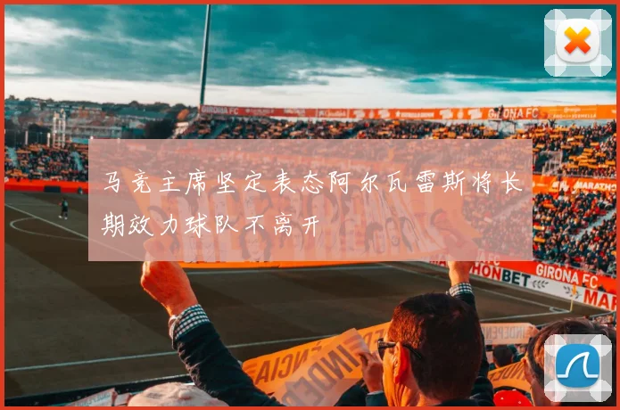 马竞主席坚定表态阿尔瓦雷斯将长期效力球队不离开