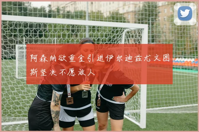 阿森纳欲重金引进伊尔迪兹尤文图斯坚决不愿放人