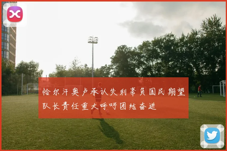 恰尔汗奥卢承认失利辜负国民期望队长责任重大呼吁团结奋进