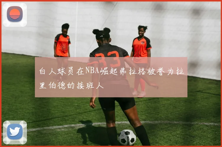白人球员在NBA崛起弗拉格被誉为拉里伯德的接班人