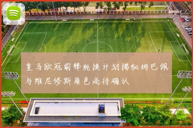 皇马欧冠前锋轮换计划揭秘姆巴佩与维尼修斯角色尚待确认